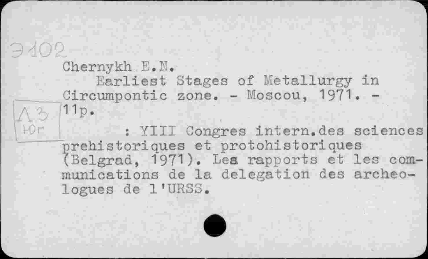 ﻿■
Chernykh E.N.
Earliest Stages of Metallurgy in Circumpontic zone. - Moscou, 1971. -1лъ p-
: YIII Congres intern.des sciences préhistoriques et protohistoriques (Belgrad, 1971). Lea rapports et les communications de la delegation des archéologues de l’URSS.